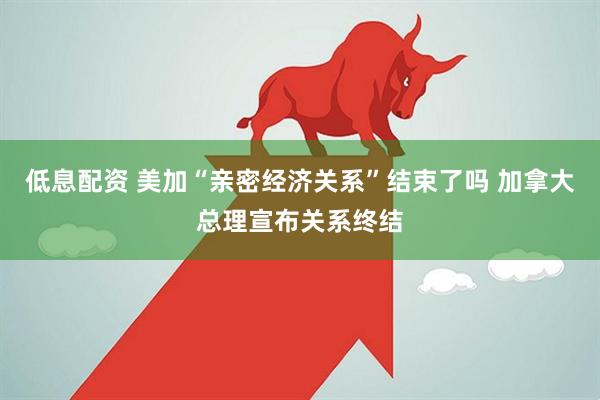 低息配资 美加“亲密经济关系”结束了吗 加拿大总理宣布关系终结