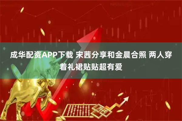 成华配资APP下载 宋茜分享和金晨合照 两人穿着礼裙贴贴超有爱