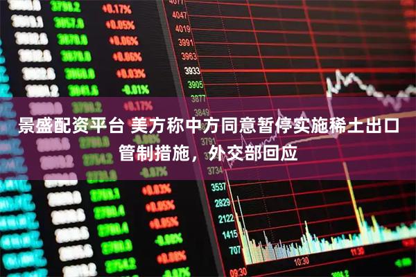 景盛配资平台 美方称中方同意暂停实施稀土出口管制措施，外交部回应