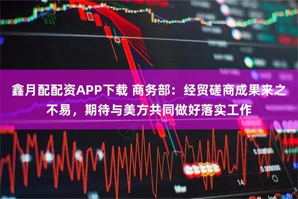 鑫月配配资APP下载 商务部：经贸磋商成果来之不易，期待与美方共同做好落实工作