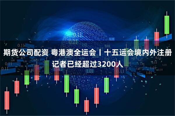 期货公司配资 粤港澳全运会丨十五运会境内外注册记者已经超过3200人