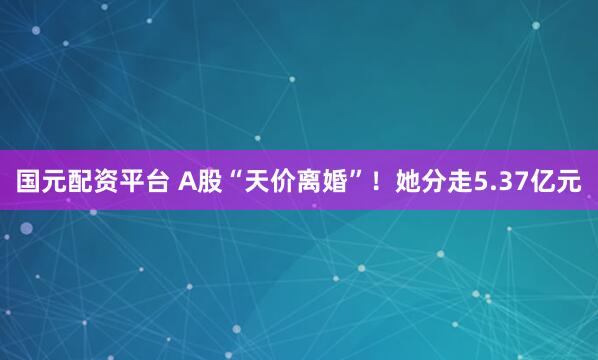 国元配资平台 A股“天价离婚”！她分走5.37亿元