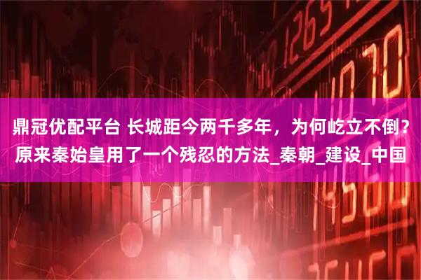 鼎冠优配平台 长城距今两千多年，为何屹立不倒？原来秦始皇用了一个残忍的方法_秦朝_建设_中国