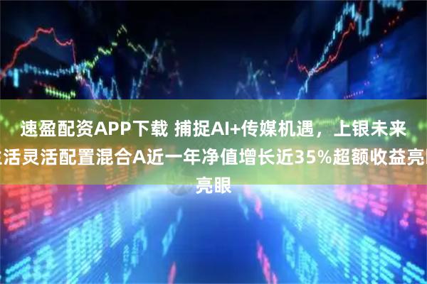 速盈配资APP下载 捕捉AI+传媒机遇，上银未来生活灵活配置混合A近一年净值增长近35%超额收益亮眼