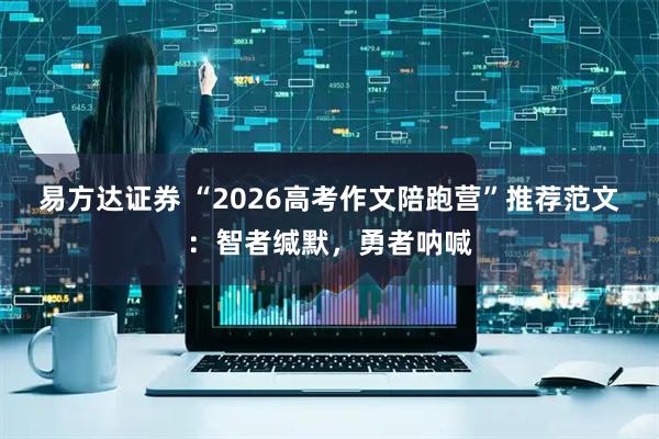 易方达证券 “2026高考作文陪跑营”推荐范文：智者缄默，勇者呐喊