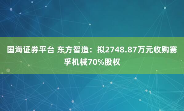 国海证券平台 东方智造：拟2748.87万元收购赛孚机械70%股权