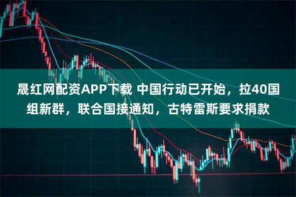 晟红网配资APP下载 中国行动已开始，拉40国组新群，联合国接通知，古特雷斯要求捐款