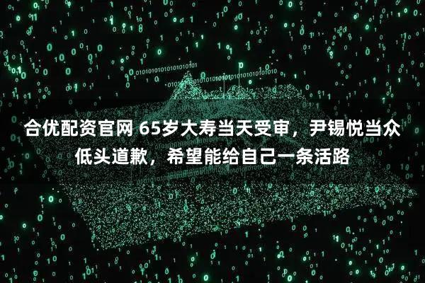 合优配资官网 65岁大寿当天受审，尹锡悦当众低头道歉，希望能给自己一条活路