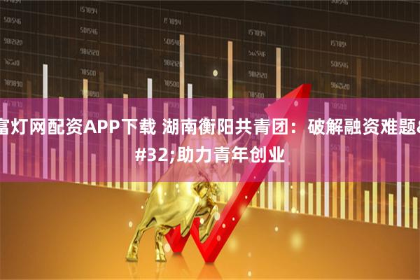 富灯网配资APP下载 湖南衡阳共青团：破解融资难题 助力青年创业