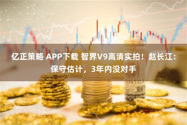 亿正策略 APP下载 智界V9高清实拍！赵长江：保守估计，3年内没对手