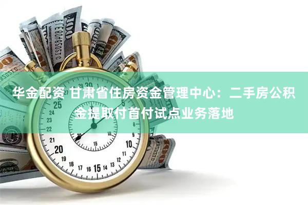 华金配资 甘肃省住房资金管理中心：二手房公积金提取付首付试点业务落地