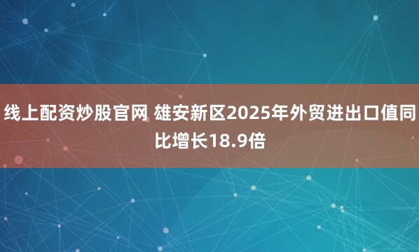 线上配资炒股官网 雄安新区2025年外贸进出口值同比增长18.9倍