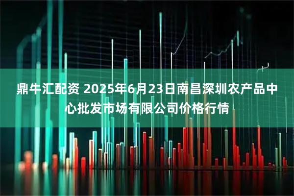 鼎牛汇配资 2025年6月23日南昌深圳农产品中心批发市场有限公司价格行情