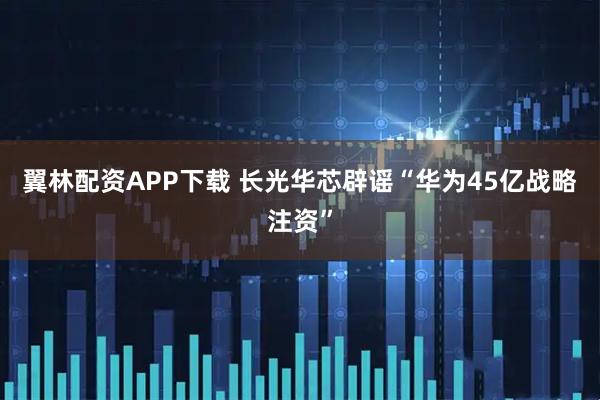 翼林配资APP下载 长光华芯辟谣“华为45亿战略注资”