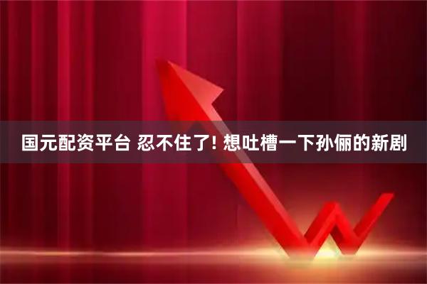 国元配资平台 忍不住了! 想吐槽一下孙俪的新剧