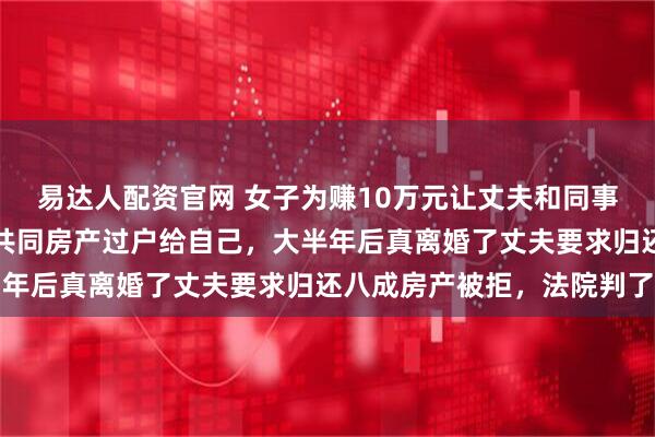 易达人配资官网 女子为赚10万元让丈夫和同事妹妹假结婚，还把夫妻共同房产过户给自己，大半年后真离婚了丈夫要求归还八成房产被拒，法院判了