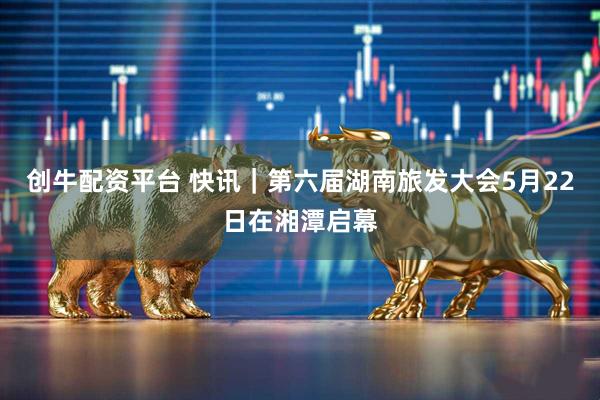 创牛配资平台 快讯｜第六届湖南旅发大会5月22日在湘潭启幕