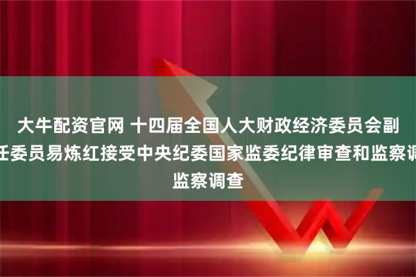 大牛配资官网 十四届全国人大财政经济委员会副主任委员易炼红接受中央纪委国家监委纪律审查和监察调查