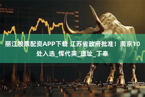 丽江股票配资APP下载 江苏省政府批准！南京10处入选_恽代英_遗址_丁奉