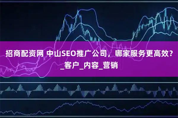 招商配资网 中山SEO推广公司，哪家服务更高效？_客户_内容_营销
