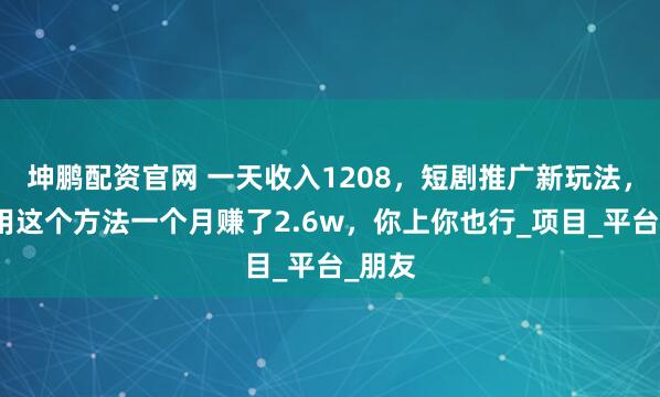 坤鹏配资官网 一天收入1208，短剧推广新玩法，有人用这个方法一个月赚了2.6w，你上你也行_项目_平台_朋友