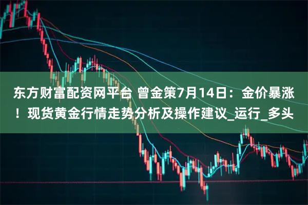 东方财富配资网平台 曾金策7月14日：金价暴涨！现货黄金行情走势分析及操作建议_运行_多头