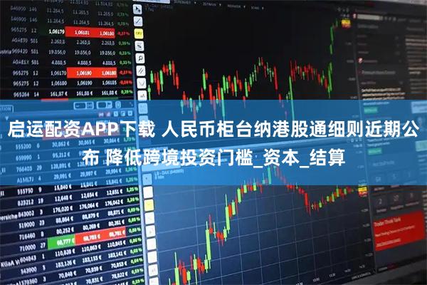 启运配资APP下载 人民币柜台纳港股通细则近期公布 降低跨境投资门槛_资本_结算