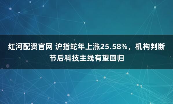 红河配资官网 沪指蛇年上涨25.58%，机构判断节后科技主线有望回归