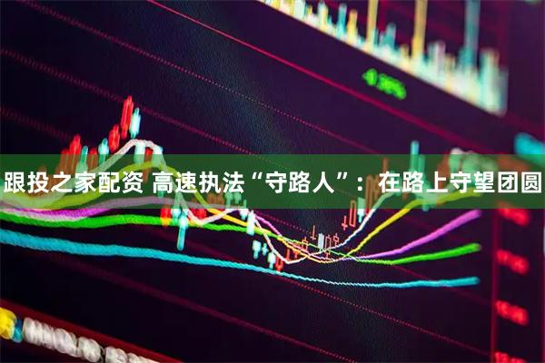 跟投之家配资 高速执法“守路人”：在路上守望团圆