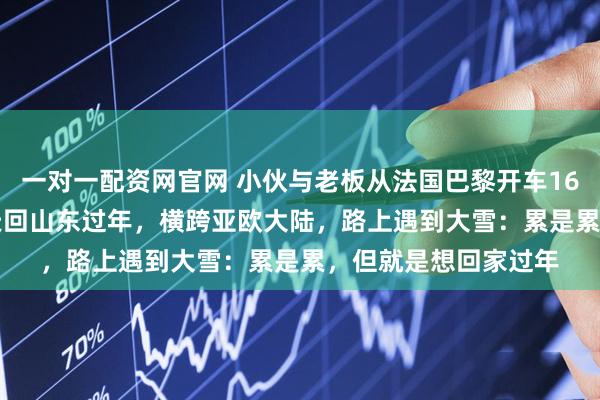 一对一配资网官网 小伙与老板从法国巴黎开车16000公里，用时10天回山东过年，横跨亚欧大陆，路上遇到大雪：累是累，但就是想回家过年