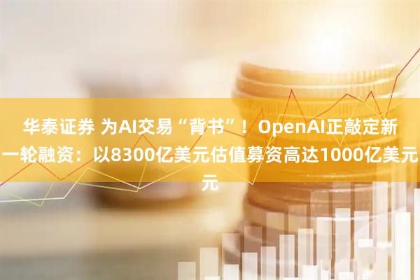 华泰证券 为AI交易“背书”！OpenAI正敲定新一轮融资：以8300亿美元估值募资高达1000亿美元