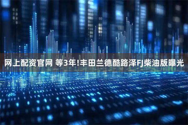 网上配资官网 等3年!丰田兰德酷路泽FJ柴油版曝光