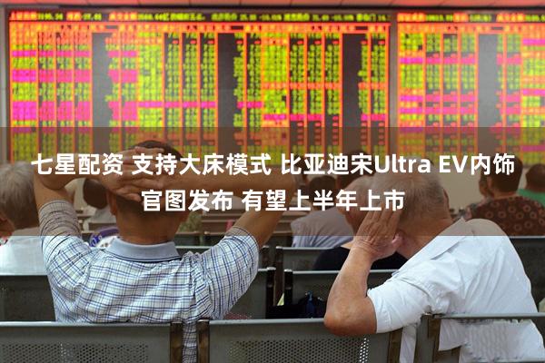 七星配资 支持大床模式 比亚迪宋Ultra EV内饰官图发布 有望上半年上市