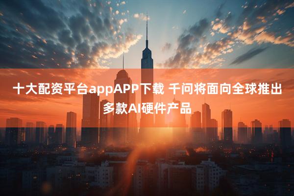 十大配资平台appAPP下载 千问将面向全球推出多款AI硬件产品