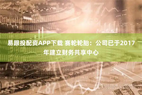 易跟投配资APP下载 赛轮轮胎：公司已于2017年建立财务共享中心