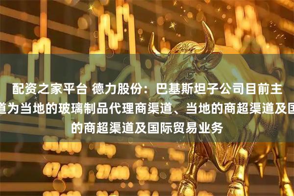 配资之家平台 德力股份：巴基斯坦子公司目前主要的销售渠道为当地的玻璃制品代理商渠道、当地的商超渠道及国际贸易业务