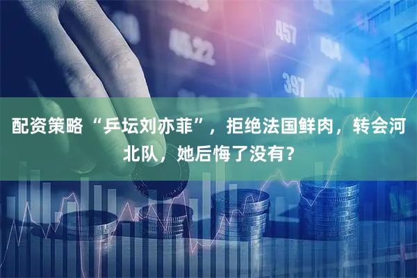 配资策略 “乒坛刘亦菲”，拒绝法国鲜肉，转会河北队，她后悔了没有？