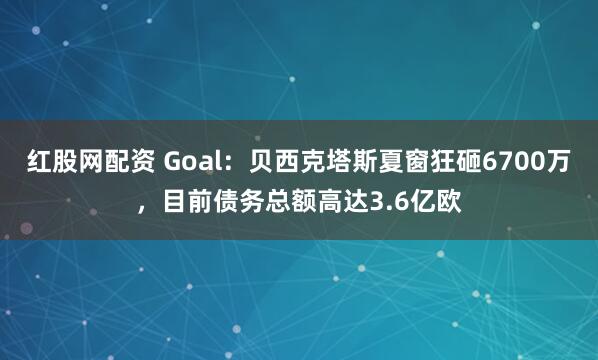 红股网配资 Goal：贝西克塔斯夏窗狂砸6700万，目前债务总额高达3.6亿欧